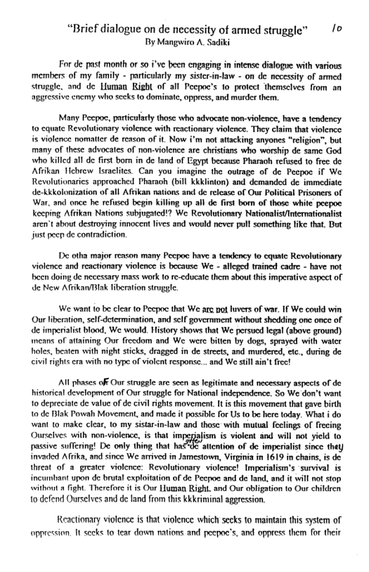 “Brief dialogue on de necessity of armed struggle” /© By Manguira A, Sadiki For de past month or 50 i’ve been engaging in intense dialogue with various members of my family - particularly my sistcr-in-low - on de necessity of armed struggle. and de Liuman Right of all Pecpoc’s to protect themselves from an aggressive cnemy who sceks to dominatc, oppress, and murder them. Many Peepoc, partcularty those who advocate non-violence, have a tendency 10 cquatc Revolutionary violence with reactionary violcnce. They claim that violcnce is violence nomatter de reason of it. Now i’m not atacking anyones “religion”, but many of these advocates of non-violence are christians who worship de same God who killed all de first bom in de land of Egypt because Pharaoh refused to frec de Afiikan Iicbrew [sraclites. Can you imagine the outrage of de Pecpoc if We Revolutionarics approached Pharaoh (bill kkklinton) and demanded de immediate de-kkkolonization of all Afikan nations and de relcase of Our Political Prisoners of War. and once he refiused begin killing up all de first bom of those white peepoc keeping Afikan Nations subjugated!? We Revolutionary NationalistIntcrmationalist aren’t about destroying innocent lives and would never pull something fike that. But just pecp de contradiction. De otha major reason many Pecpoc have a tendency 1o cquate Revolutionary violence and reactionary violence is because We - alleged trained cadre - have not been doing de necessary mass work (0 re-cducate them about this imperative aspect of de New AfrikanBlak fiberation strggfe. We want 10 be clear to Pecpoc that We arc pot luvers of war. If We could win Our liberation, self-determination, and self government without shedding one once of de imperialist blood, We would. History shows that We persucd legal (above ground) means of attaining Our fiecdom and We were bitien by dogs, sprayed with water holes, beaten with night sticks, dragged in de strets, and murdered, etc., during de civilrights cra with no type of violent response... and We stil ain’t frec! All phases off Our struggle arc seen as legitimate and necessary aspecls of de istorical development of Our siruggle for National independence. So We don’t want 1o depreciate de value of e civi rights movement. I i this movement tha gave birth 1o de Biak Powah Movement, and made it possiblc for Us to be here today. What i do wani to make clear, 10 my sistar-in-law and those with mutual feclings of frecing Ourselves with non-violence, is that impeziafism is violent and will not yield to passive suffering! De only thing that has"0< aticntion of de imperialist since they invacded Afrika, and since We armived in Jamestown, Virginia in 1619 in chains,is de threat of a greater violence: Revolutionary violence! Imperialism’s survival is incumbant upon de brutal exploitation of de Pecpoe and de fand. and it will not stop without fight. Therefore it is Our Human Right, and Our obligation to Our children 10 defend Ourselves and de fand from this Kkkriminal aggression. Reactionary violcnce is that violence which secks to maintain this system of appression. It seeks to tear down nations and peepoc’s, and oppress them for their